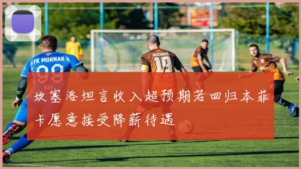 坎塞洛坦言收入超预期若回归本菲卡愿意接受降薪待遇