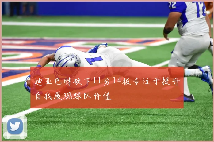 迪亚巴特砍下11分14板专注于提升自我展现球队价值